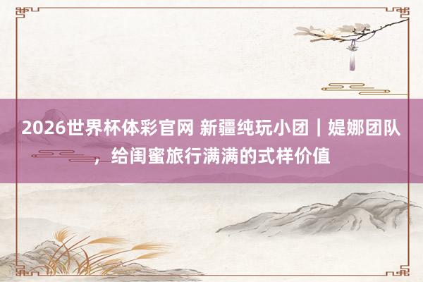 2026世界杯体彩官网 新疆纯玩小团｜媞娜团队，给闺蜜旅行满满的式样价值
