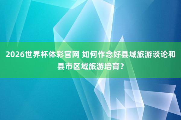 2026世界杯体彩官网 如何作念好县域旅游谈论和县市区域旅游培育？