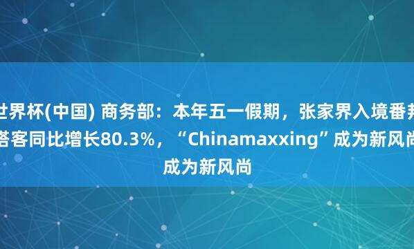 世界杯(中国) 商务部：本年五一假期，张家界入境番邦搭客同比增长80.3%，“Chinamaxxing”成为新风尚