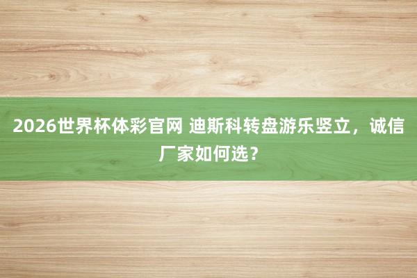 2026世界杯体彩官网 迪斯科转盘游乐竖立，诚信厂家如何选？