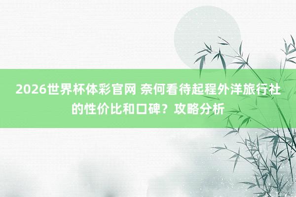 2026世界杯体彩官网 奈何看待起程外洋旅行社的性价比和口碑？攻略分析