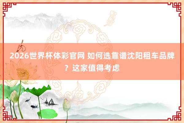 2026世界杯体彩官网 如何选靠谱沈阳租车品牌？这家值得考虑