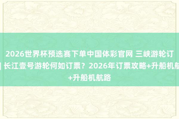 2026世界杯预选赛下单中国体彩官网 三峡游轮订票 | 长江壹号游轮何如订票？2026年订票攻略+升船机航路
