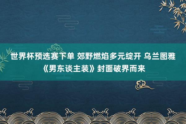 世界杯预选赛下单 郊野燃焰多元绽开 乌兰图雅《男东谈主装》封面破界而来