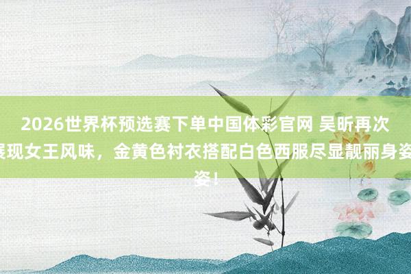 2026世界杯预选赛下单中国体彩官网 吴昕再次展现女王风味，金黄色衬衣搭配白色西服尽显靓丽身姿！