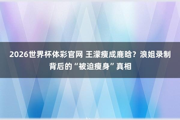 2026世界杯体彩官网 王濛瘦成鹿晗？浪姐录制背后的“被迫瘦身”真相