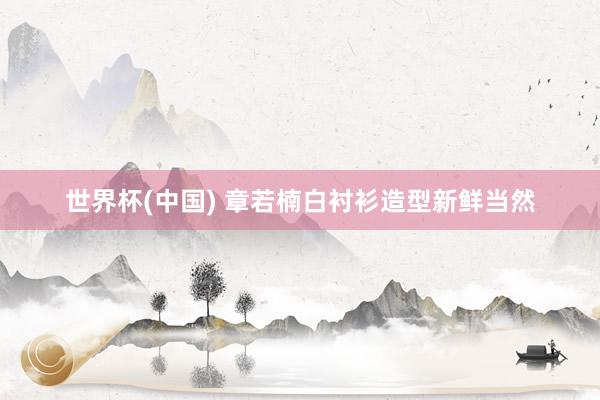 世界杯(中国) 章若楠白衬衫造型新鲜当然