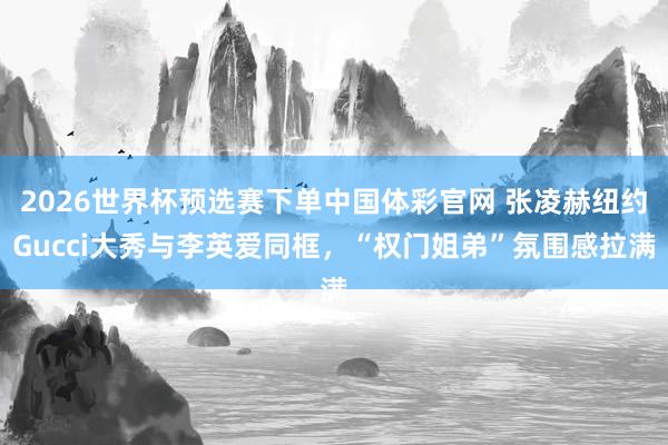 2026世界杯预选赛下单中国体彩官网 张凌赫纽约Gucci大秀与李英爱同框，“权门姐弟”氛围感拉满