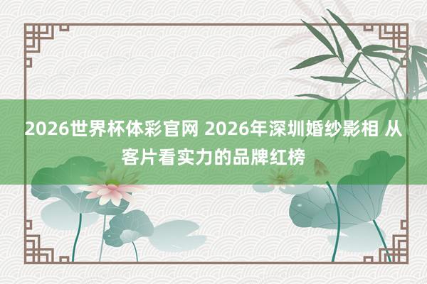 2026世界杯体彩官网 2026年深圳婚纱影相 从客片看实力的品牌红榜