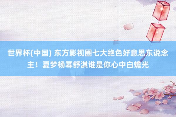世界杯(中国) 东方影视圈七大绝色好意思东说念主！夏梦杨幂舒淇谁是你心中白蟾光