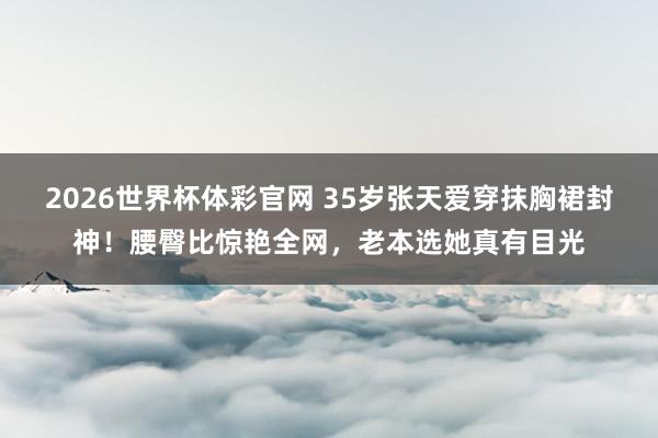 2026世界杯体彩官网 35岁张天爱穿抹胸裙封神！腰臀比惊艳全网，老本选她真有目光