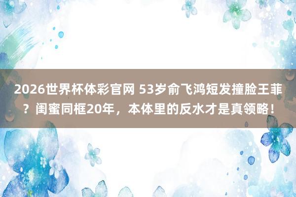 2026世界杯体彩官网 53岁俞飞鸿短发撞脸王菲？闺蜜同框20年，本体里的反水才是真领略！