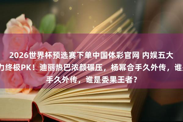 2026世界杯预选赛下单中国体彩官网 内娱五大女星颜值实力终极PK！迪丽热巴浓颜碾压，杨幂合手久外传，谁是委果王者？