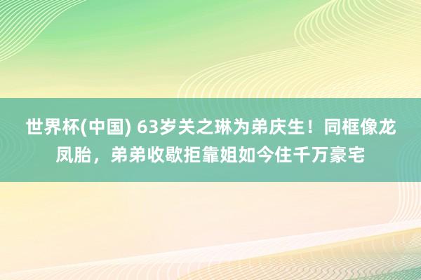 世界杯(中国) 63岁关之琳为弟庆生！同框像龙凤胎，弟弟收歇拒靠姐如今住千万豪宅