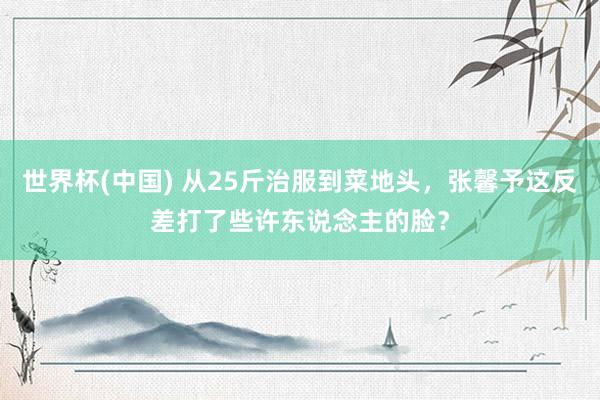 世界杯(中国) 从25斤治服到菜地头，张馨予这反差打了些许东说念主的脸？
