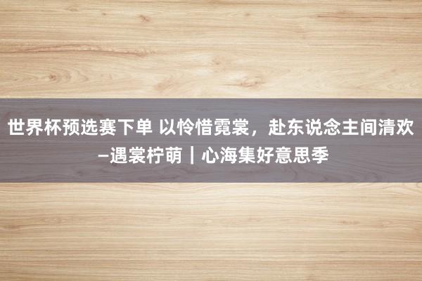 世界杯预选赛下单 以怜惜霓裳，赴东说念主间清欢 —遇裳柠萌｜心海集好意思季