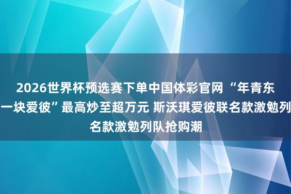 2026世界杯预选赛下单中国体彩官网 “年青东谈主的第一块爱彼”最高炒至超万元 斯沃琪爱彼联名款激勉列队抢购潮