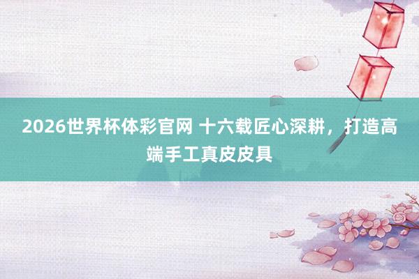 2026世界杯体彩官网 十六载匠心深耕，打造高端手工真皮皮具