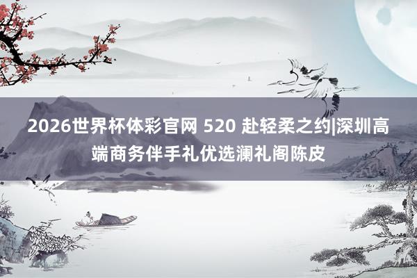 2026世界杯体彩官网 520 赴轻柔之约|深圳高端商务伴手礼优选澜礼阁陈皮