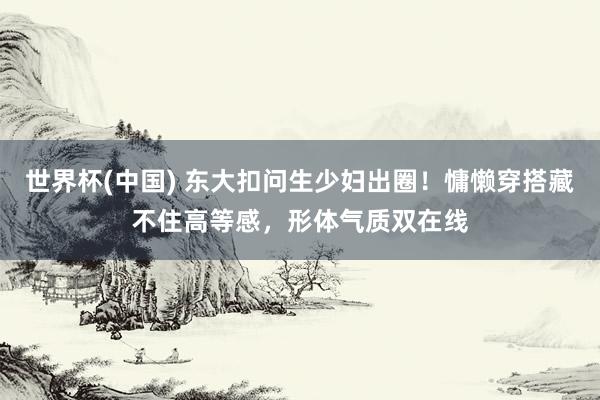 世界杯(中国) 东大扣问生少妇出圈！慵懒穿搭藏不住高等感，形体气质双在线
