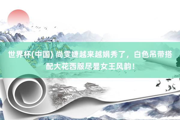 世界杯(中国) 尚雯婕越来越娟秀了，白色吊带搭配大花西服尽显女王风韵！