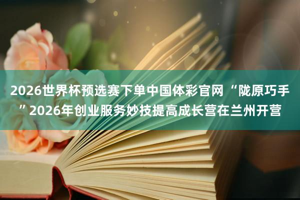 2026世界杯预选赛下单中国体彩官网 “陇原巧手”2026年创业服务妙技提高成长营在兰州开营