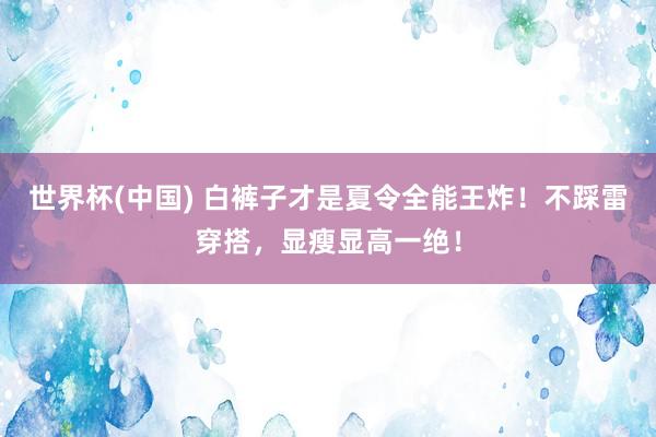 世界杯(中国) 白裤子才是夏令全能王炸！不踩雷穿搭，显瘦显高一绝！
