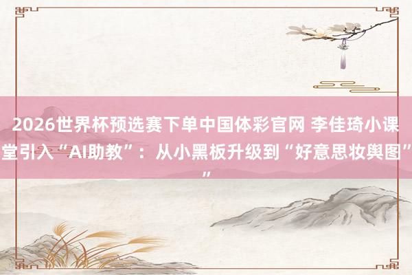 2026世界杯预选赛下单中国体彩官网 李佳琦小课堂引入“AI助教”：从小黑板升级到“好意思妆舆图”