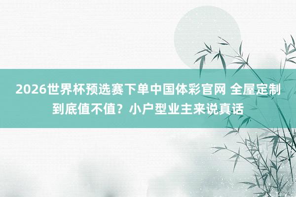 2026世界杯预选赛下单中国体彩官网 全屋定制到底值不值？小户型业主来说真话