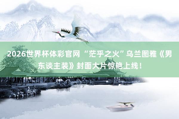 2026世界杯体彩官网 “茫乎之火”乌兰图雅《男东谈主装》封面大片惊艳上线！