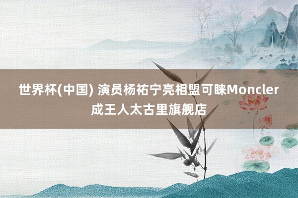 世界杯(中国) 演员杨祐宁亮相盟可睐Moncler成王人太古里旗舰店
