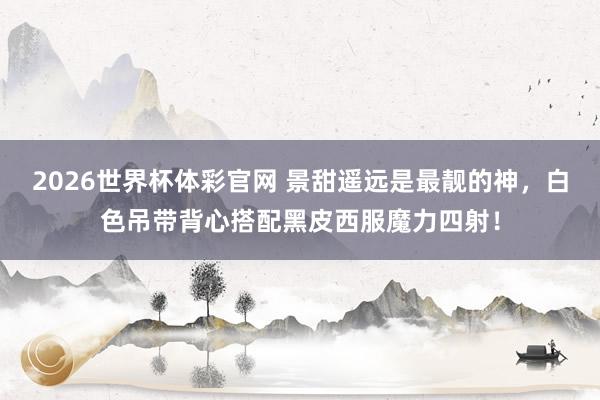 2026世界杯体彩官网 景甜遥远是最靓的神，白色吊带背心搭配黑皮西服魔力四射！