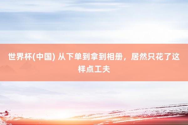 世界杯(中国) 从下单到拿到相册，居然只花了这样点工夫