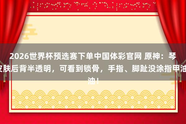 2026世界杯预选赛下单中国体彩官网 原神：琴皮肤后背半透明，可看到锁骨，手指、脚趾没涂指甲油！