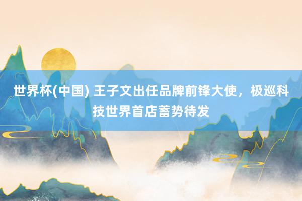 世界杯(中国) 王子文出任品牌前锋大使，极巡科技世界首店蓄势待发