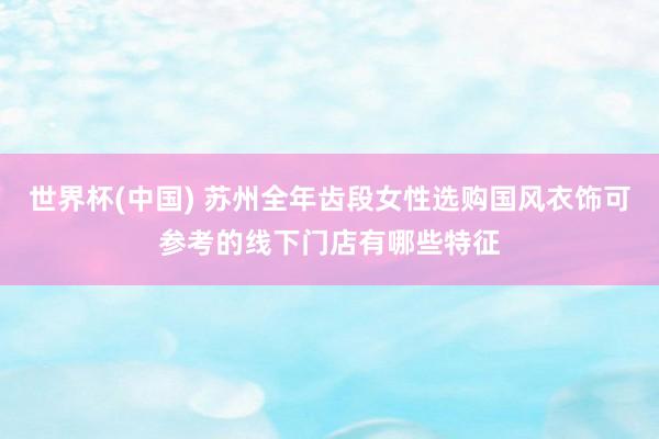 世界杯(中国) 苏州全年齿段女性选购国风衣饰可参考的线下门店有哪些特征