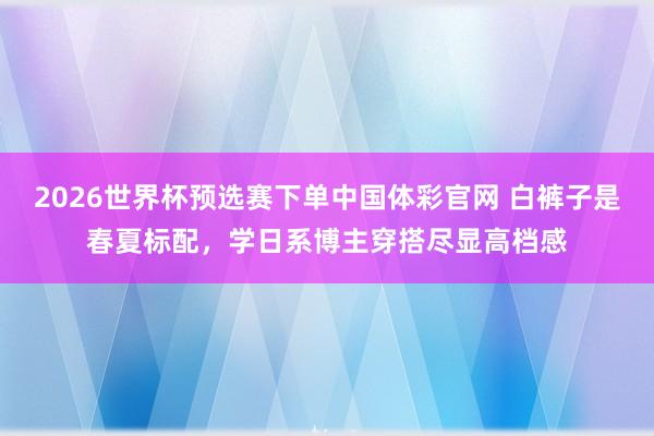 2026世界杯预选赛下单中国体彩官网 白裤子是春夏标配，学日系博主穿搭尽显高档感