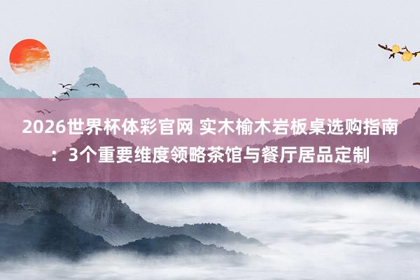 2026世界杯体彩官网 实木榆木岩板桌选购指南：3个重要维度领略茶馆与餐厅居品定制