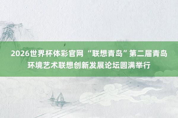 2026世界杯体彩官网 “联想青岛”第二届青岛环境艺术联想创新发展论坛圆满举行