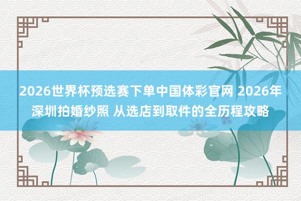 2026世界杯预选赛下单中国体彩官网 2026年深圳拍婚纱照 从选店到取件的全历程攻略