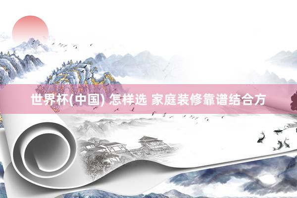 世界杯(中国) 怎样选 家庭装修靠谱结合方