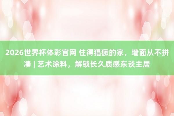 2026世界杯体彩官网 住得猖獗的家，墙面从不拼凑 | 艺术涂料，解锁长久质感东谈主居