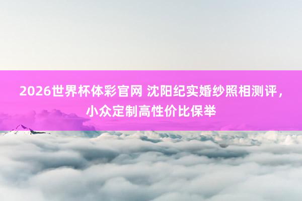 2026世界杯体彩官网 沈阳纪实婚纱照相测评，小众定制高性价比保举