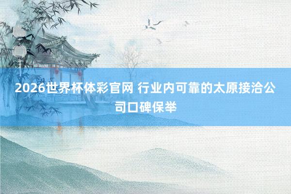 2026世界杯体彩官网 行业内可靠的太原接洽公司口碑保举