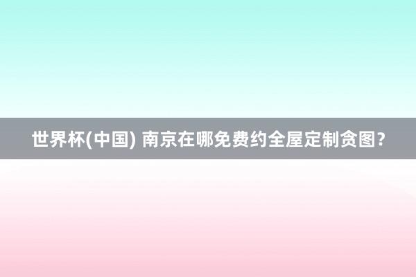 世界杯(中国) 南京在哪免费约全屋定制贪图？