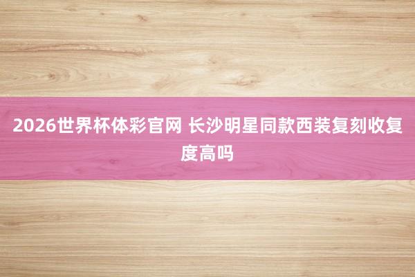 2026世界杯体彩官网 长沙明星同款西装复刻收复度高吗
