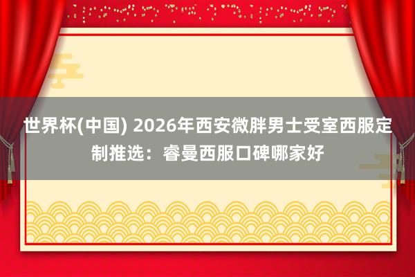 世界杯(中国) 2026年西安微胖男士受室西服定制推选：睿曼西服口碑哪家好