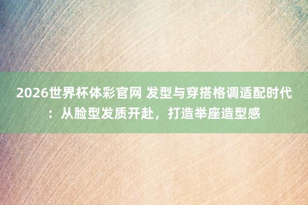 2026世界杯体彩官网 发型与穿搭格调适配时代：从脸型发质开赴，打造举座造型感