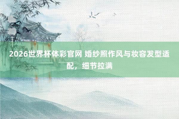 2026世界杯体彩官网 婚纱照作风与妆容发型适配，细节拉满