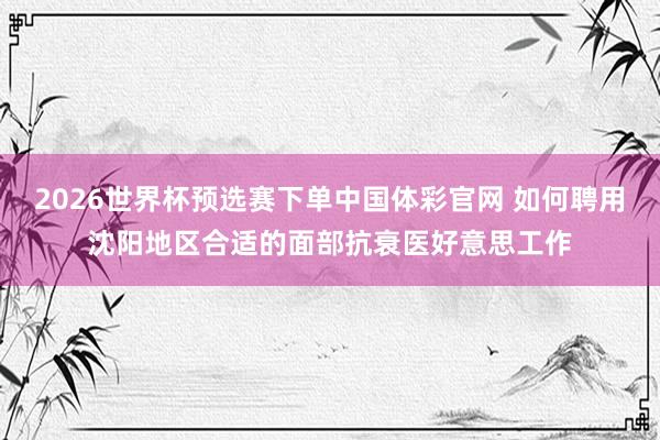 2026世界杯预选赛下单中国体彩官网 如何聘用沈阳地区合适的面部抗衰医好意思工作